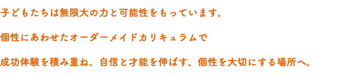 子どもたちは無限大の力と可能性をもっています。 個性にあわせたオーダーメイドカリキュラムで 成功体験を積み重ね、自信と才能を伸ばす、個性を大切にする場所へ。