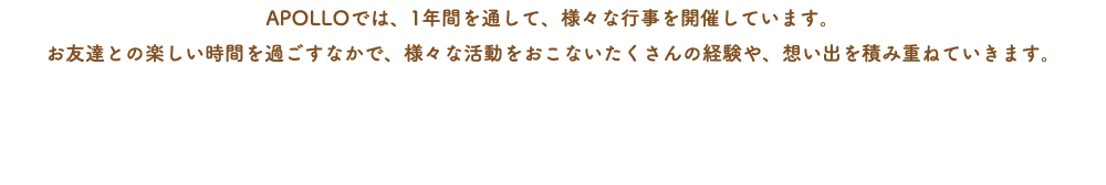 APOLLOでは、1年間を通して、様々な行事を開催しています。 お友達との楽しい時間を過ごすなかで、様々な活動をおこないたくさんの経験や、想い出を積み重ねていきます。