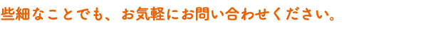 些細なことでも、お気軽にお問い合わせください。