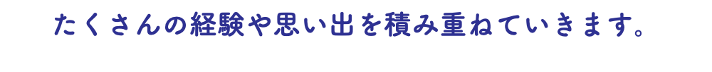 たくさんの経験や思い出を積み重ねていきます。